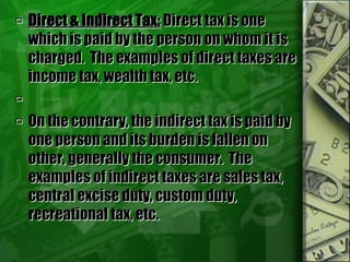  Direct & Indirect Tax: Direct tax is one
which is paid by the person on whom it is
charged. The examples of direct taxes are
income tax, wealth tax, etc.

 On the contrary, the indirect tax is paid by
one person and its burden is fallen on
other, generally the consumer. The
examples of indirect taxes are sales tax,
central excise duty, custom duty,
recreational tax, etc.
 