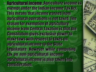  Agricultural Income :Agriculture income is
exempt under the Indian Income Tax Act.
This means that income earned from
agricultural operations is not taxed. The
reason for exemption of agriculture
income from Central Taxation is that the
Constitution gives exclusive power to
make laws with respect to taxes on
agricultural income to the State
Legislature. However while computing
tax on non-agricultural income
agricultural income is also taken into
consideration.
 