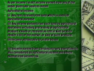  As per Income Tax Act income earned from any of the
under given four sources meant
 Agricultural Income;
 (i) Any rent received from land which is used for
agricultural purpose:
 (ii) Any income derived from such land by agricultural
operations including processing of agricultural
produce, raised or received as rent in kind so as to
render it fit for the market, or sale of such produce.
 (iii)Income attributable to a farm house

 (iv) Income earned from carrying nursery operations is
also considered as agricultural income and hence
exempt from income tax.

 
