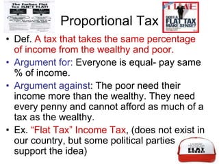 Proportional Tax
• Def. A tax that takes the same percentage
of income from the wealthy and poor.
• Argument for: Everyone is equal- pay same
% of income.
• Argument against: The poor need their
income more than the wealthy. They need
every penny and cannot afford as much of a
tax as the wealthy.
• Ex. “Flat Tax” Income Tax, (does not exist in
our country, but some political parties
support the idea)
 