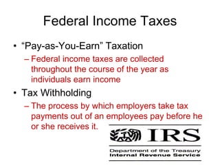 Federal Income Taxes
• “Pay-as-You-Earn” Taxation
– Federal income taxes are collected
throughout the course of the year as
individuals earn income
• Tax Withholding
– The process by which employers take tax
payments out of an employees pay before he
or she receives it.
 