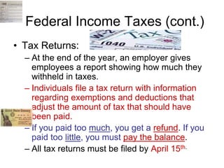 Federal Income Taxes (cont.)
• Tax Returns:
– At the end of the year, an employer gives
employees a report showing how much they
withheld in taxes.
– Individuals file a tax return with information
regarding exemptions and deductions that
adjust the amount of tax that should have
been paid.
– If you paid too much, you get a refund. If you
paid too little, you must pay the balance.
– All tax returns must be filed by April 15th.
 