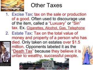 Other Taxes
1. Excise Tax: tax on the sale or production
of a good. Often used to discourage use
of the item, called a “Luxuary” or “Sin”
tax. Ex. Cigarettes, Alcohol, Gas, Telephone
2. Estate Tax: Tax on the total value of
money and property of a person who has
died. Only taken on estates over $1.5
million. Opponents labeled it as the
“Death Tax” because they believe it is
unfair to wealthy, successful people.
 