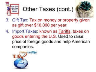 Other Taxes (cont.)
3. Gift Tax: Tax on money or property given
as gift over $10,000 per year.
4. Import Taxes: known as Tariffs, taxes on
goods entering the U.S. Used to raise
price of foreign goods and help American
companies.
 