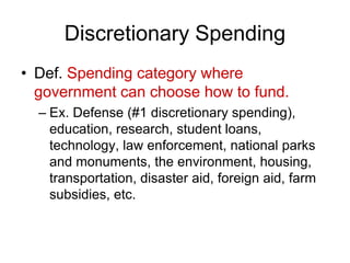 Discretionary Spending
• Def. Spending category where
government can choose how to fund.
– Ex. Defense (#1 discretionary spending),
education, research, student loans,
technology, law enforcement, national parks
and monuments, the environment, housing,
transportation, disaster aid, foreign aid, farm
subsidies, etc.
 