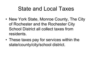 State and Local Taxes
• New York State, Monroe County, The City
of Rochester and the Rochester City
School District all collect taxes from
residents.
• These taxes pay for services within the
state/county/city/school district.
 