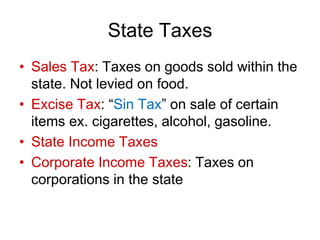 State Taxes
• Sales Tax: Taxes on goods sold within the
state. Not levied on food.
• Excise Tax: “Sin Tax” on sale of certain
items ex. cigarettes, alcohol, gasoline.
• State Income Taxes
• Corporate Income Taxes: Taxes on
corporations in the state
 