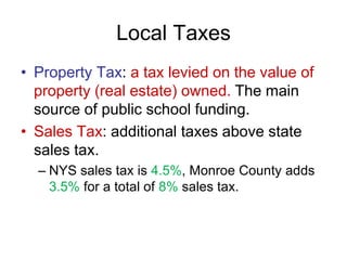 Local Taxes
• Property Tax: a tax levied on the value of
property (real estate) owned. The main
source of public school funding.
• Sales Tax: additional taxes above state
sales tax.
– NYS sales tax is 4.5%, Monroe County adds
3.5% for a total of 8% sales tax.
 