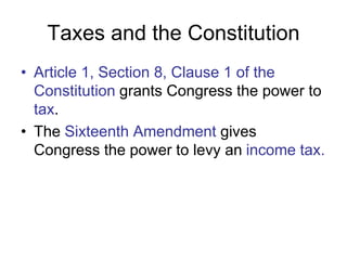 Taxes and the Constitution
• Article 1, Section 8, Clause 1 of the
Constitution grants Congress the power to
tax.
• The Sixteenth Amendment gives
Congress the power to levy an income tax.
 