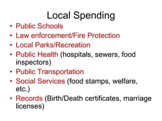 Local Spending
• Public Schools
• Law enforcement/Fire Protection
• Local Parks/Recreation
• Public Health (hospitals, sewers, food
inspectors)
• Public Transportation
• Social Services (food stamps, welfare,
etc.)
• Records (Birth/Death certificates, marriage
licenses)
 