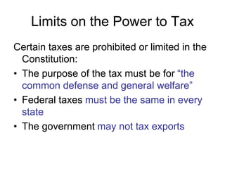 Limits on the Power to Tax
Certain taxes are prohibited or limited in the
Constitution:
• The purpose of the tax must be for “the
common defense and general welfare”
• Federal taxes must be the same in every
state
• The government may not tax exports
 