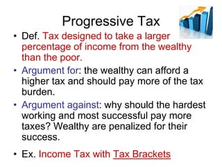 Progressive Tax
• Def. Tax designed to take a larger
percentage of income from the wealthy
than the poor.
• Argument for: the wealthy can afford a
higher tax and should pay more of the tax
burden.
• Argument against: why should the hardest
working and most successful pay more
taxes? Wealthy are penalized for their
success.
• Ex. Income Tax with Tax Brackets
 