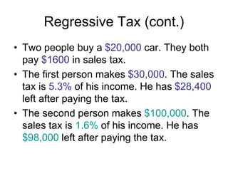 Regressive Tax (cont.)
• Two people buy a $20,000 car. They both
pay $1600 in sales tax.
• The first person makes $30,000. The sales
tax is 5.3% of his income. He has $28,400
left after paying the tax.
• The second person makes $100,000. The
sales tax is 1.6% of his income. He has
$98,000 left after paying the tax.
 