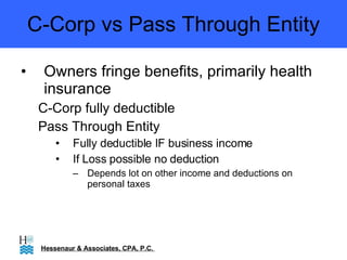 C-Corp vs Pass Through Entity Owners fringe benefits, primarily health insurance C-Corp fully deductible Pass Through Entity  Fully deductible IF business income If Loss possible no deduction Depends lot on other income and deductions on personal taxes Hessenaur & Associates, CPA, P.C.  