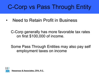 C-Corp vs Pass Through Entity Need to Retain Profit in Business C-Corp generally has more favorable tax rates on first $100,000 of income. Some Pass Through Entities may also pay self employment taxes on income Hessenaur & Associates, CPA, P.C.  