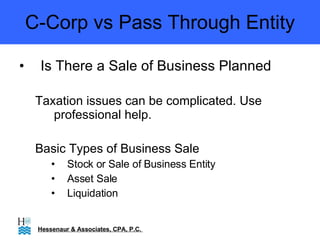 C-Corp vs Pass Through Entity Is There a Sale of Business Planned Taxation issues can be complicated. Use professional help. Basic Types of Business Sale Stock or Sale of Business Entity Asset Sale Liquidation Hessenaur & Associates, CPA, P.C.  