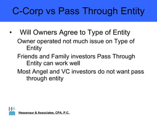 C-Corp vs Pass Through Entity Will Owners Agree to Type of Entity Owner operated not much issue on Type of Entity Friends and Family investors Pass Through Entity can work well Most Angel and VC investors do not want pass through entity  Hessenaur & Associates, CPA, P.C.  