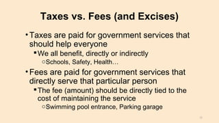 Taxes vs. Fees (and Excises)
•Taxes are paid for government services that
should help everyone
We all benefit, directly or indirectly
oSchools, Safety, Health…
•Fees are paid for government services that
directly serve that particular person
The fee (amount) should be directly tied to the
cost of maintaining the service
oSwimming pool entrance, Parking garage
12
 