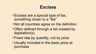 Excises
•Excises are a special type of tax,
something closer to a “fee”
•Not all countries agree on the definition
•Often defined through a list created by
legislation(s)
•Fixed rate by quantity, not by price
•Usually included in the basic price at
purchase
13
 