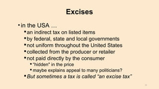Excises
•in the USA …
an indirect tax on listed items
by federal, state and local governments
not uniform throughout the United States
collected from the producer or retailer
not paid directly by the consumer
 “hidden" in the price
 maybe explains appeal to many politicians?
But sometimes a tax is called “an excise tax”
15
 