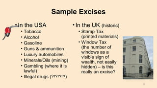 Sample Excises
•In the USA
• Tobacco
• Alcohol
• Gasoline
• Guns & ammunition
• Luxury automobiles
• Minerals/Oils (mining)
• Gambling (where it is
lawful)
• Illegal drugs (?!?!?!?)
•In the UK (historic)
• Stamp Tax
(printed materials)
• Window Tax
(the number of
windows as a
visible sign of
wealth, not easily
hidden) – is this
really an excise?
16
 