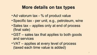 More details on tax types
•Ad valorum tax - % of product value
•Specific tax - per unit, e.g., petroleum, wine
•Sales tax – applies only at end of process
(final sale)
•GST – sales tax that applies to both goods
and services
•VAT – applies at every level of process
(taxed each time value is added)
17
 