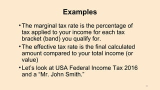 Examples
•The marginal tax rate is the percentage of
tax applied to your income for each tax
bracket (band) you qualify for.
•The effective tax rate is the final calculated
amount compared to your total income (or
value)
•Let’s look at USA Federal Income Tax 2016
and a “Mr. John Smith.”
33
 