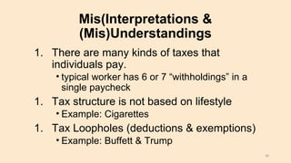 Mis(Interpretations &
(Mis)Understandings
1. There are many kinds of taxes that
individuals pay.
• typical worker has 6 or 7 “withholdings” in a
single paycheck
1. Tax structure is not based on lifestyle
• Example: Cigarettes
1. Tax Loopholes (deductions & exemptions)
• Example: Buffett & Trump
38
 