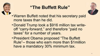 “The Buffett Rule”
•Warren Buffett noted that his secretary paid
more taxes than he did.
•Donald Trump took a $916 million tax write-
off “carry-forward,” and therefore “paid no
taxes” for a number of years.
•President Obama proposed “The Buffett
Rule”-- those who earn more than $1million
have a mandatory 30% minimum tax.
40
 