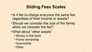 Sliding Fees Scales
•Is it fair to charge everyone the same fee,
regardless of their income or assets?
•Should we consider the size of the family
when we consider the fee?
•What about “other assets”
• Money in the bank
• Home ownership
• Automobile
• Other
41
 
