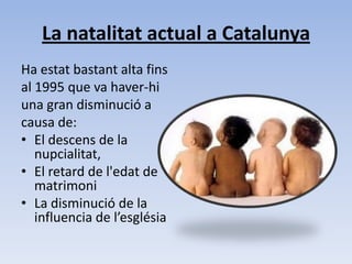 La natalitat actual a Catalunya Ha estat bastant alta fins al 1995 que va haver-hi una gran disminució a causa de: El descens de la nupcialitat,  El retard de l'edat de matrimoni La disminució de la influencia de l’església 