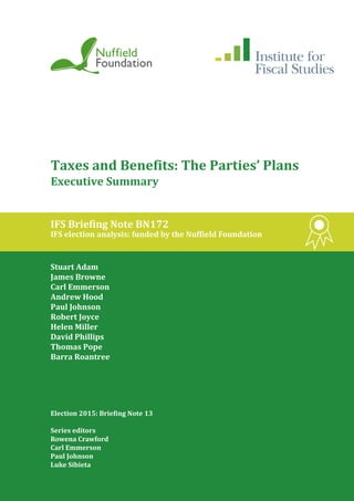 Taxes and Benefits: The Parties’ Plans
Executive Summary
IFS Briefing Note BN172
IFS election analysis: funded by the Nuffield Foundation
Stuart Adam
James Browne
Carl Emmerson
Andrew Hood
Paul Johnson
Robert Joyce
Helen Miller
David Phillips
Thomas Pope
Barra Roantree
Election 2015: Briefing Note 13
Series editors
Rowena Crawford
Carl Emmerson
Paul Johnson
Luke Sibieta
 