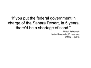 “If you put the federal government in
charge of the Sahara Desert, in 5 years
there'd be a shortage of sand.”
Milton Friedman
Nobel Laureate, Economics
(1912 – 2006)
 