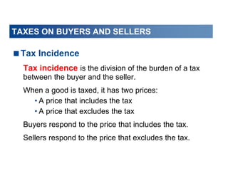 TAXES ON BUYERS AND SELLERS
Tax Incidence
Tax incidence is the division of the burden of a tax
between the buyer and the seller.
When a good is taxed, it has two prices:
• A price that includes the tax
• A price that excludes the tax
Buyers respond to the price that includes the tax.
Sellers respond to the price that excludes the tax.
 