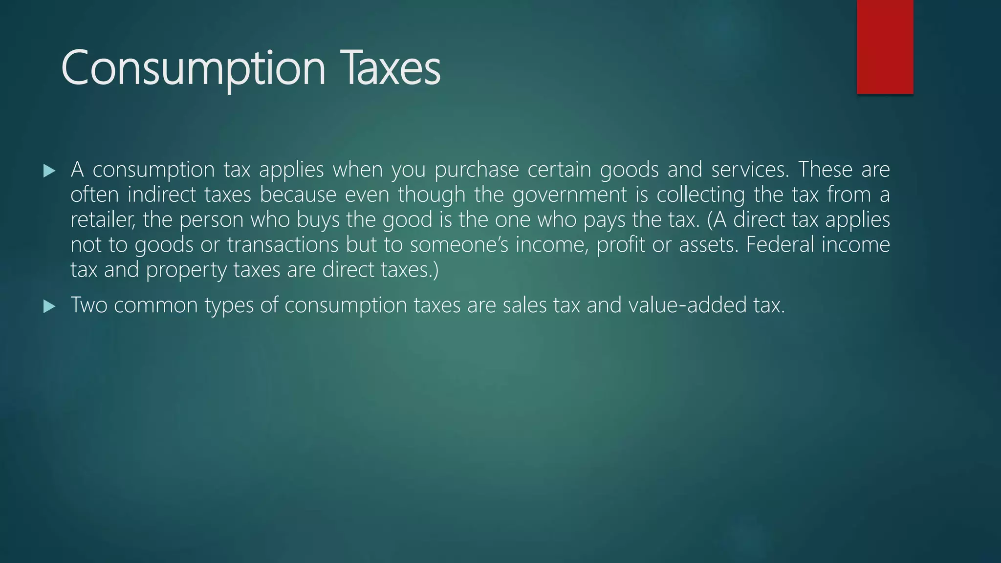 Consumption Taxes
 A consumption tax applies when you purchase certain goods and services. These are
often indirect taxes because even though the government is collecting the tax from a
retailer, the person who buys the good is the one who pays the tax. (A direct tax applies
not to goods or transactions but to someone’s income, profit or assets. Federal income
tax and property taxes are direct taxes.)
 Two common types of consumption taxes are sales tax and value-added tax.
 