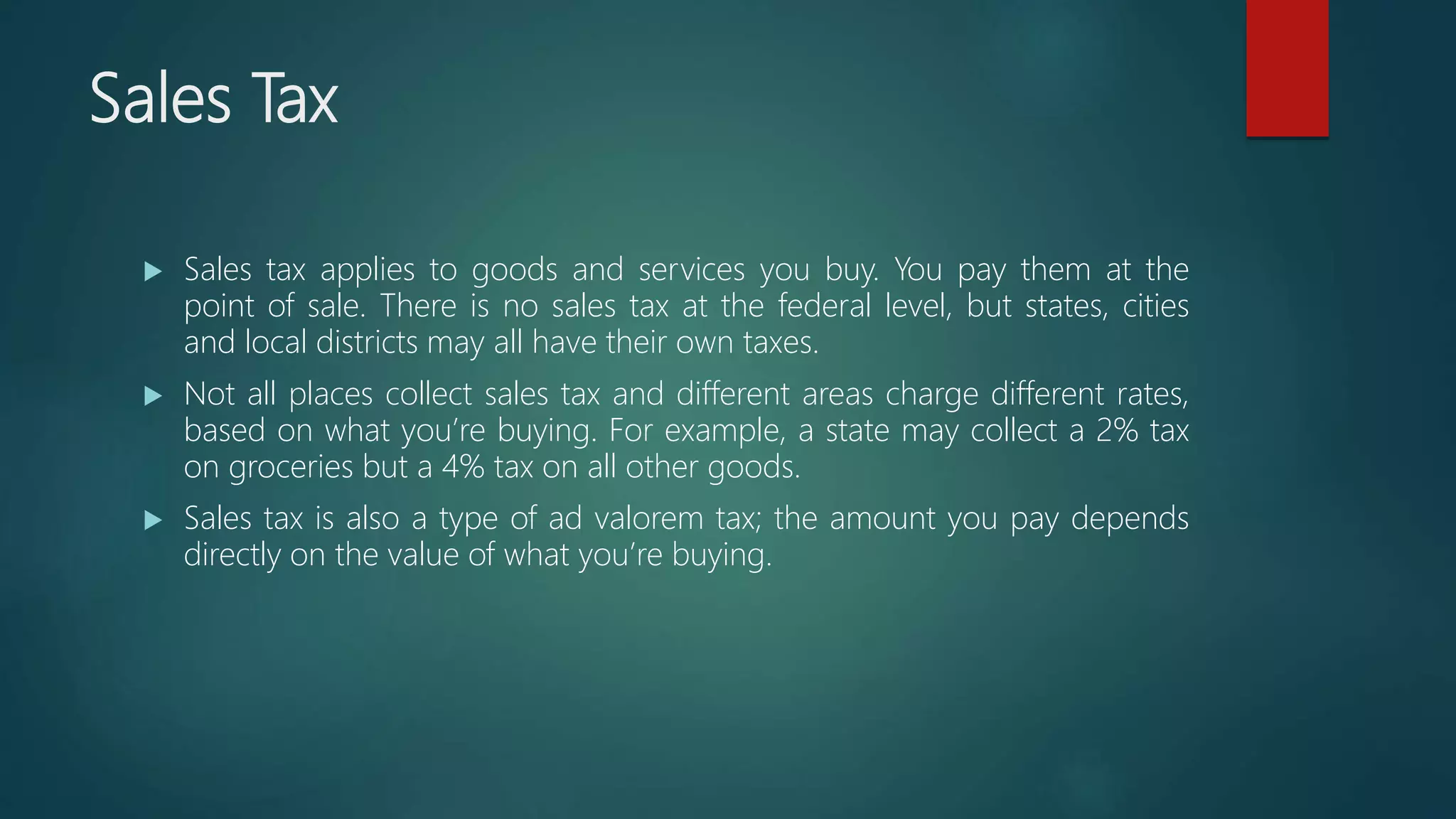 Sales Tax
 Sales tax applies to goods and services you buy. You pay them at the
point of sale. There is no sales tax at the federal level, but states, cities
and local districts may all have their own taxes.
 Not all places collect sales tax and different areas charge different rates,
based on what you’re buying. For example, a state may collect a 2% tax
on groceries but a 4% tax on all other goods.
 Sales tax is also a type of ad valorem tax; the amount you pay depends
directly on the value of what you’re buying.
 