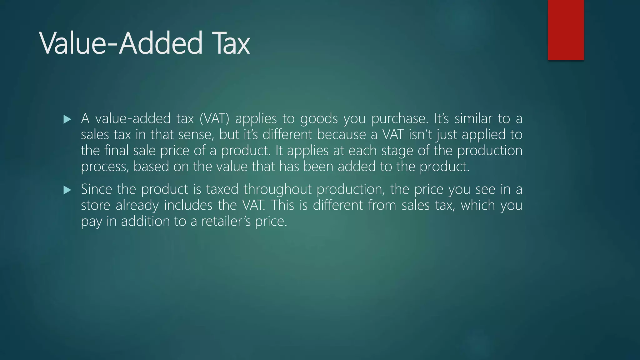 Value-Added Tax
 A value-added tax (VAT) applies to goods you purchase. It’s similar to a
sales tax in that sense, but it’s different because a VAT isn’t just applied to
the final sale price of a product. It applies at each stage of the production
process, based on the value that has been added to the product.
 Since the product is taxed throughout production, the price you see in a
store already includes the VAT. This is different from sales tax, which you
pay in addition to a retailer’s price.
 