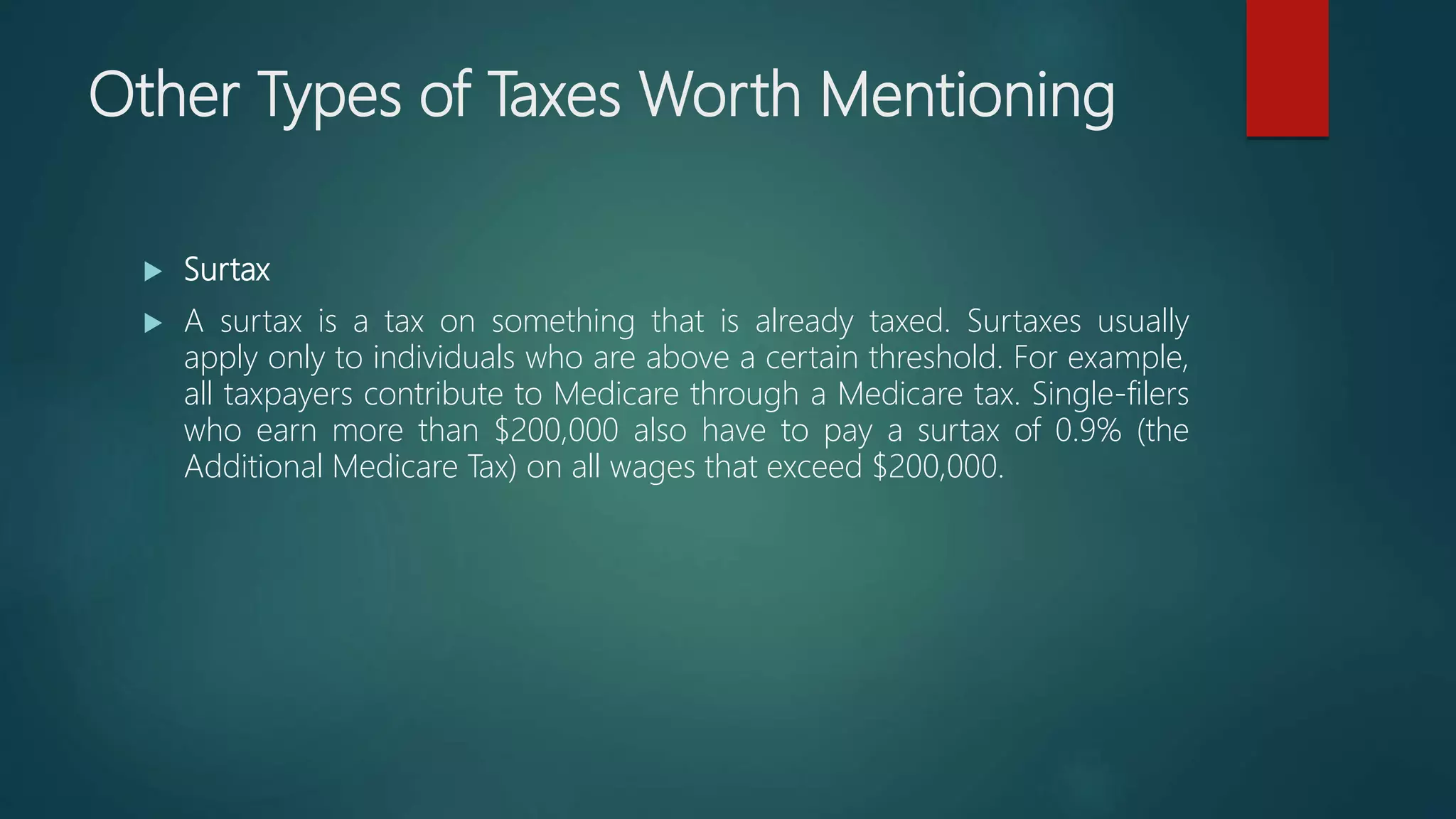 Other Types of Taxes Worth Mentioning
 Surtax
 A surtax is a tax on something that is already taxed. Surtaxes usually
apply only to individuals who are above a certain threshold. For example,
all taxpayers contribute to Medicare through a Medicare tax. Single-filers
who earn more than $200,000 also have to pay a surtax of 0.9% (the
Additional Medicare Tax) on all wages that exceed $200,000.
 