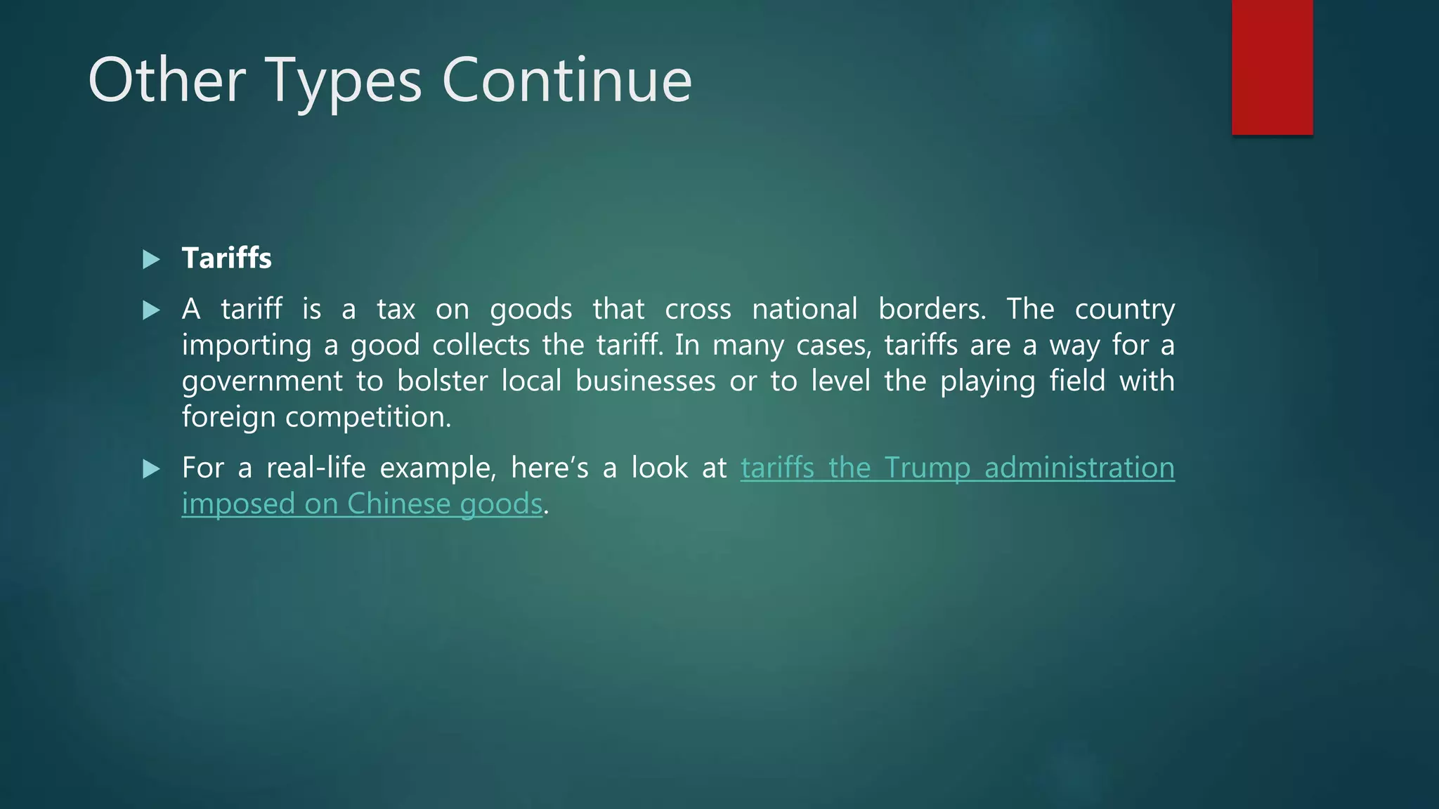 Other Types Continue
 Tariffs
 A tariff is a tax on goods that cross national borders. The country
importing a good collects the tariff. In many cases, tariffs are a way for a
government to bolster local businesses or to level the playing field with
foreign competition.
 For a real-life example, here’s a look at tariffs the Trump administration
imposed on Chinese goods.
 