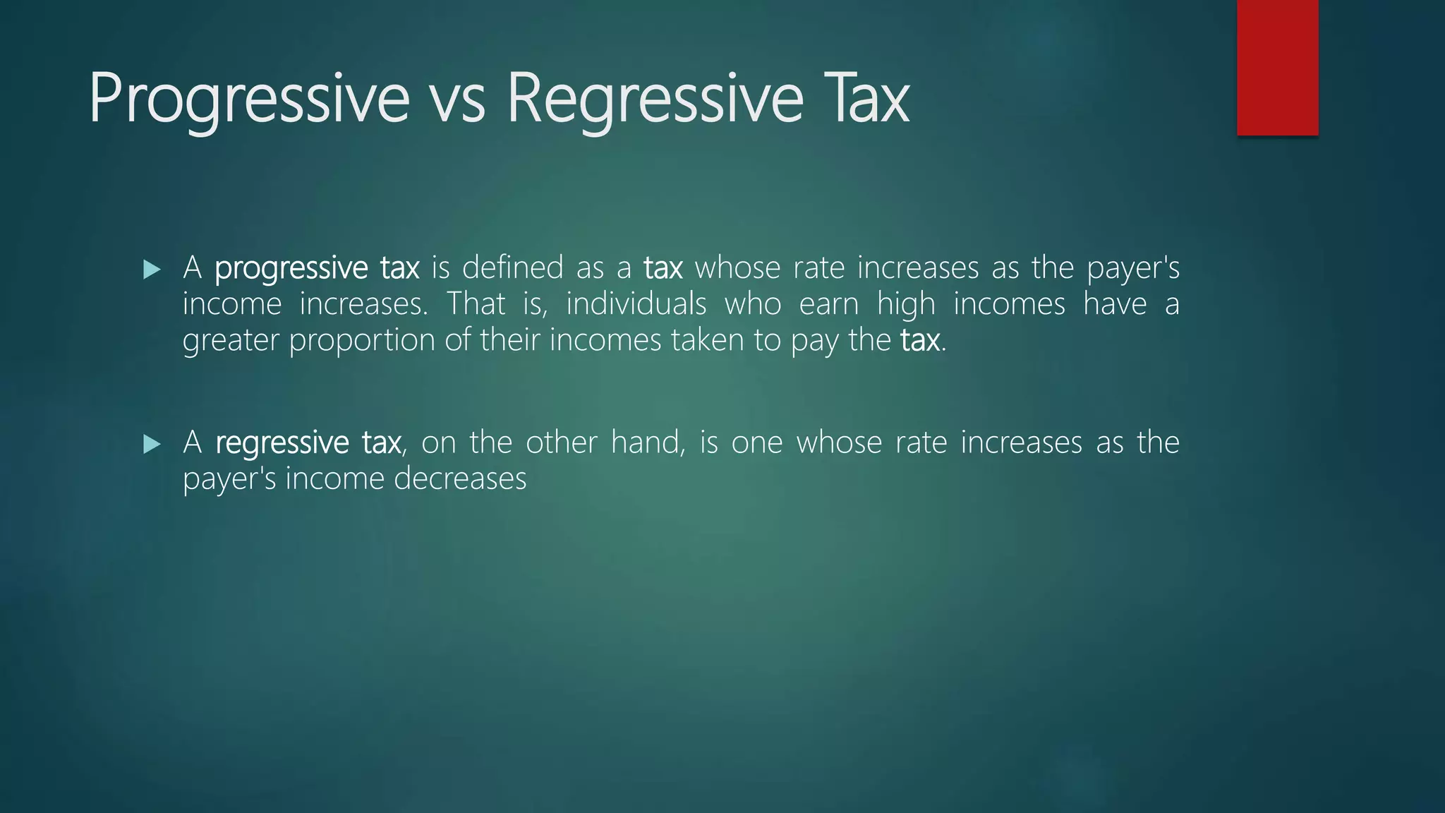 Progressive vs Regressive Tax
 A progressive tax is defined as a tax whose rate increases as the payer's
income increases. That is, individuals who earn high incomes have a
greater proportion of their incomes taken to pay the tax.
 A regressive tax, on the other hand, is one whose rate increases as the
payer's income decreases
 