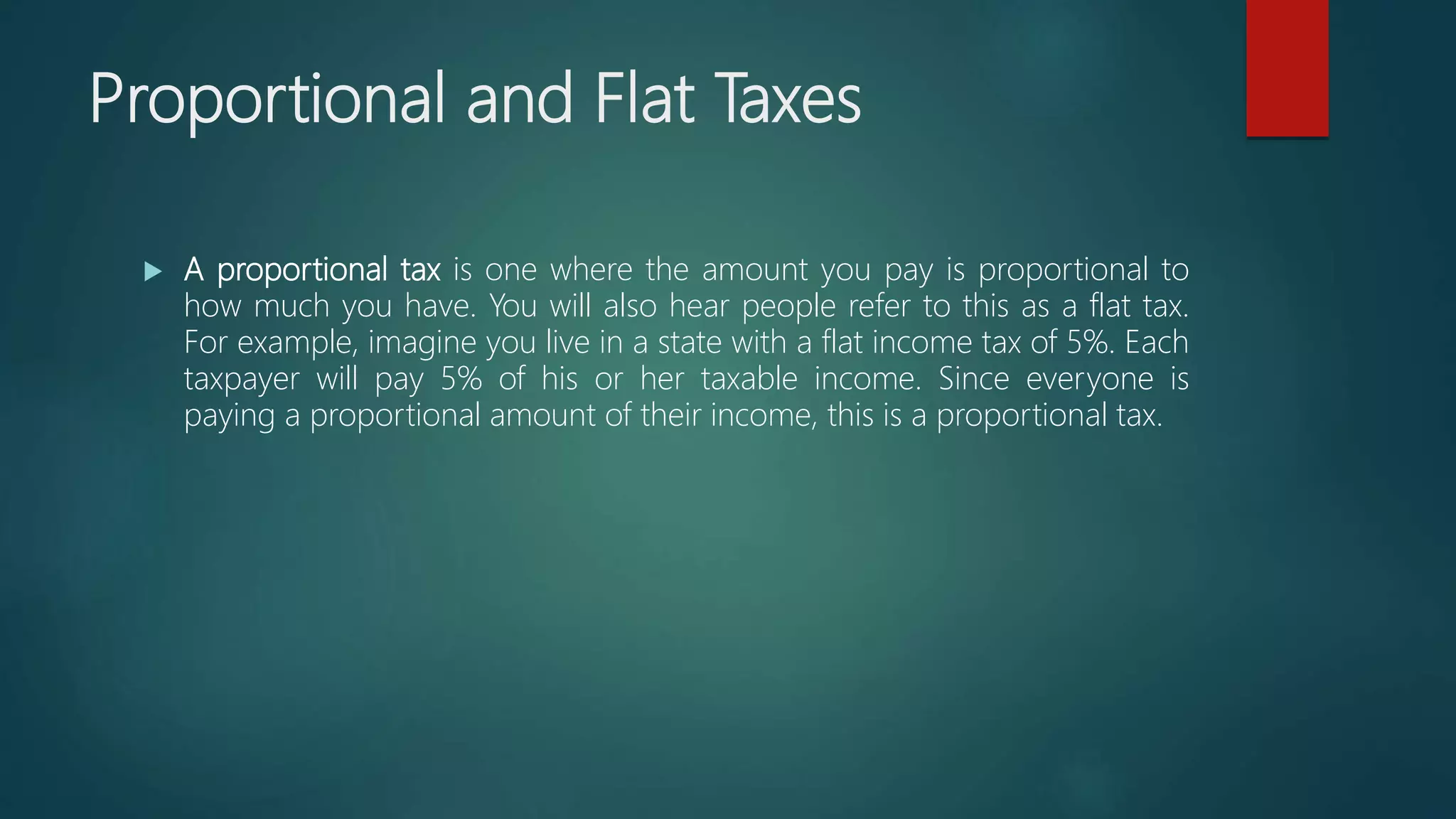 Proportional and Flat Taxes
 A proportional tax is one where the amount you pay is proportional to
how much you have. You will also hear people refer to this as a flat tax.
For example, imagine you live in a state with a flat income tax of 5%. Each
taxpayer will pay 5% of his or her taxable income. Since everyone is
paying a proportional amount of their income, this is a proportional tax.
 