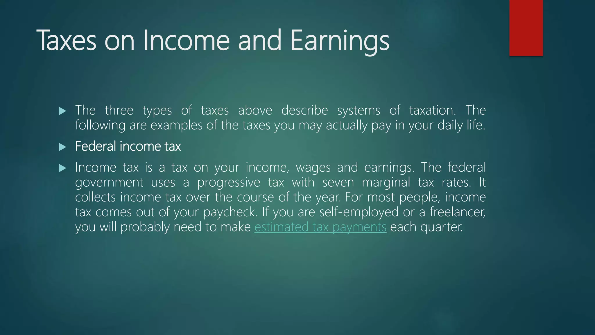 Taxes on Income and Earnings
 The three types of taxes above describe systems of taxation. The
following are examples of the taxes you may actually pay in your daily life.
 Federal income tax
 Income tax is a tax on your income, wages and earnings. The federal
government uses a progressive tax with seven marginal tax rates. It
collects income tax over the course of the year. For most people, income
tax comes out of your paycheck. If you are self-employed or a freelancer,
you will probably need to make estimated tax payments each quarter.
 
