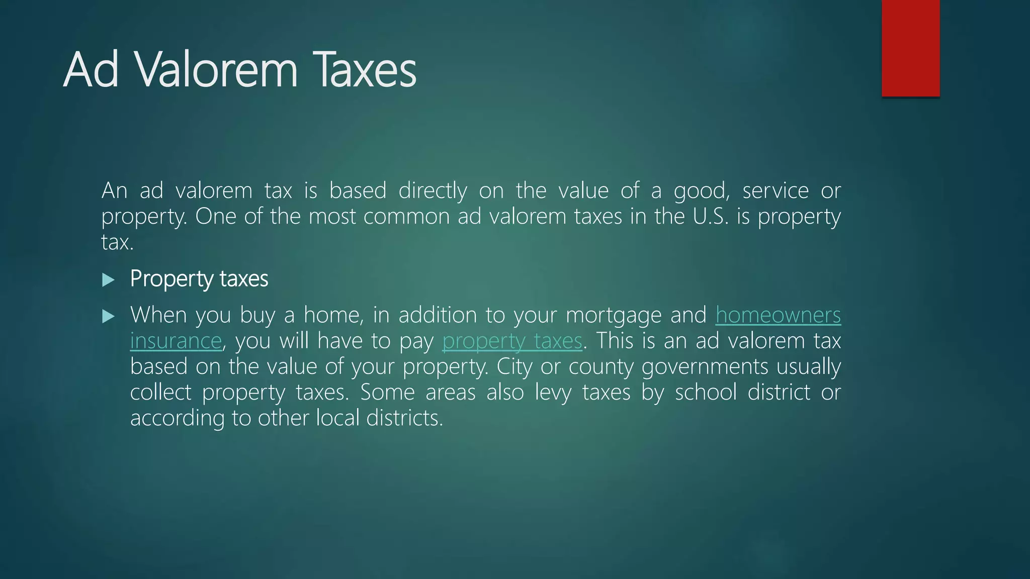 Ad Valorem Taxes
An ad valorem tax is based directly on the value of a good, service or
property. One of the most common ad valorem taxes in the U.S. is property
tax.
 Property taxes
 When you buy a home, in addition to your mortgage and homeowners
insurance, you will have to pay property taxes. This is an ad valorem tax
based on the value of your property. City or county governments usually
collect property taxes. Some areas also levy taxes by school district or
according to other local districts.
 