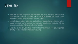 Sales Tax
 Sales tax applies to goods and services you buy. You pay them at the
point of sale. There is no sales tax at the federal level, but states, cities
and local districts may all have their own taxes.
 Not all places collect sales tax and different areas charge different rates,
based on what you’re buying. For example, a state may collect a 2% tax
on groceries but a 4% tax on all other goods.
 Sales tax is also a type of ad valorem tax; the amount you pay depends
directly on the value of what you’re buying.
 