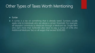 Other Types of Taxes Worth Mentioning
 Surtax
 A surtax is a tax on something that is already taxed. Surtaxes usually
apply only to individuals who are above a certain threshold. For example,
all taxpayers contribute to Medicare through a Medicare tax. Single-filers
who earn more than $200,000 also have to pay a surtax of 0.9% (the
Additional Medicare Tax) on all wages that exceed $200,000.
 