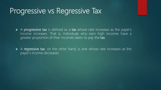 Progressive vs Regressive Tax
 A progressive tax is defined as a tax whose rate increases as the payer's
income increases. That is, individuals who earn high incomes have a
greater proportion of their incomes taken to pay the tax.
 A regressive tax, on the other hand, is one whose rate increases as the
payer's income decreases
 