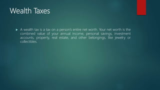 Wealth Taxes
 A wealth tax is a tax on a person’s entire net worth. Your net worth is the
combined value of your annual income, personal savings, investment
accounts, property, real estate, and other belongings, like jewelry or
collectibles.
 