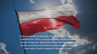 Poland is located at the heart of Europe and it is one of the
countries that offers a very attractive business climate for
foreign companies, along with a large internal market, full
foreign ownership and access to talented workforce, with
lower labour costs compared to Western Europe.
 