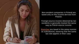 Non-resident companies in Poland are
taxed only on the income derived from
Poland.
Foreign-source income obtained by tax
residents is generally treated the same
way as Polish-source income.
Branches are taxed in the same manner
as subsidiaries, meaning that the same
tax rate applies in their case.
 