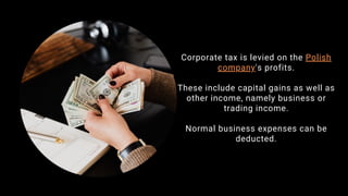 Corporate tax is levied on the Polish
company's profits.
These include capital gains as well as
other income, namely business or
trading income.
Normal business expenses can be
deducted.
 